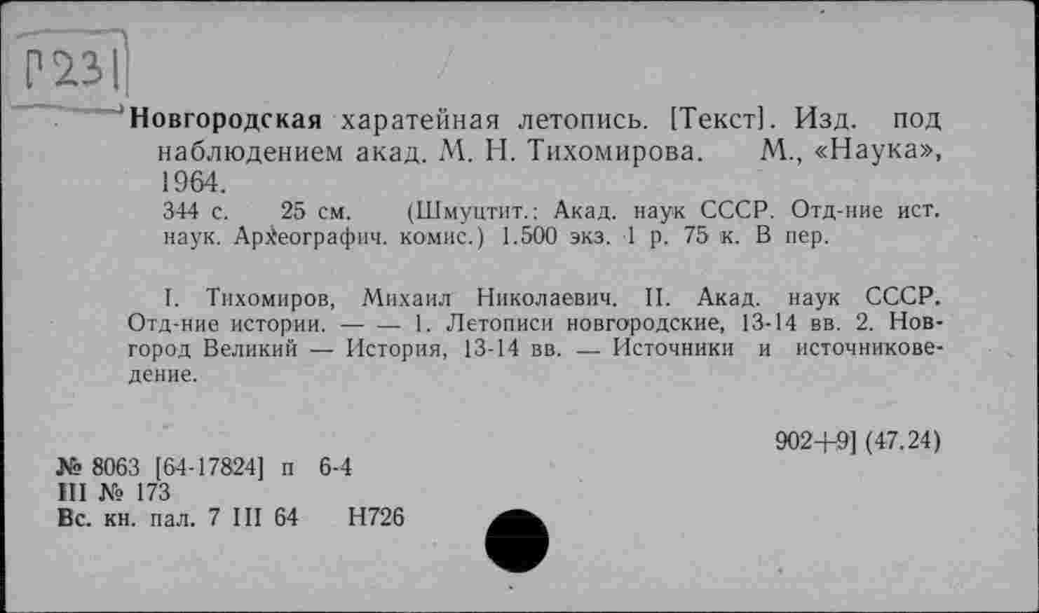 ﻿Новгородская харатейная летопись. [Текст]. Изд. под наблюдением акад. М. Н. Тихомирова. М., «Наука», 1964.
344 с. 25 см. (Шмуцтит.: Акад.
наук. Археографии, комис.) 1.500 экз.
наук СССР. Отд-ние ист.
1 р. 75 к. В пер.
I. Тихомиров, Михаил Николаевич. II. Акад, наук СССР. Отд-ние истории.------1. Летописи новгородские, 13-14 вв. 2. Нов-
город Великий — История, 13-14 вв. — Источники и источниковедение.
№ 8063 [64-17824] п 6-4
III № 173
Вс. кн. пал. 7 III 64	Н726
902+9] (47.24)